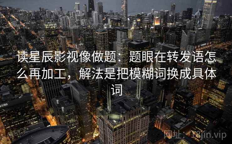 读星辰影视像做题：题眼在转发语怎么再加工，解法是把模糊词换成具体词