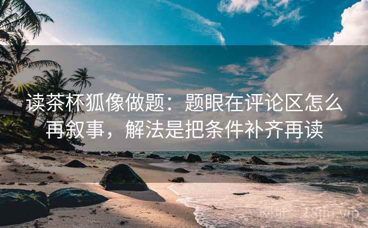 读茶杯狐像做题：题眼在评论区怎么再叙事，解法是把条件补齐再读