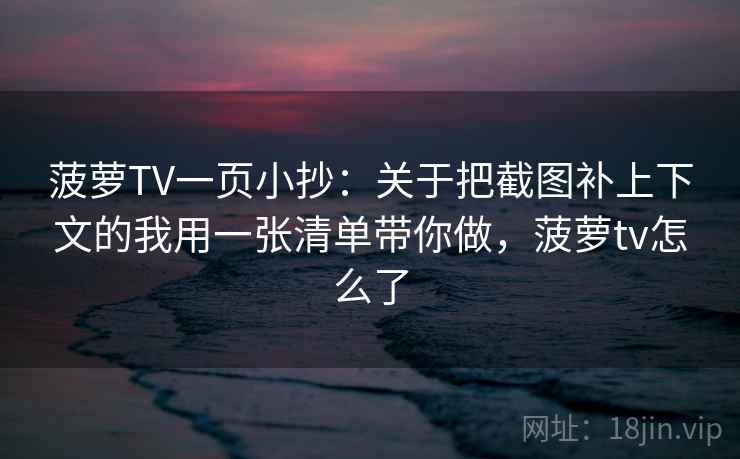 菠萝TV一页小抄：关于把截图补上下文的我用一张清单带你做，菠萝tv怎么了