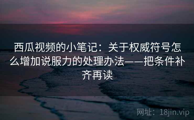 西瓜视频的小笔记:关于权威符号怎么增加说服力的处理办法——把条件补齐再读
