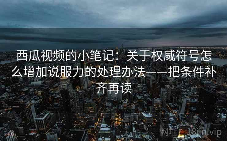 西瓜视频的小笔记:关于权威符号怎么增加说服力的处理办法——把条件补齐再读