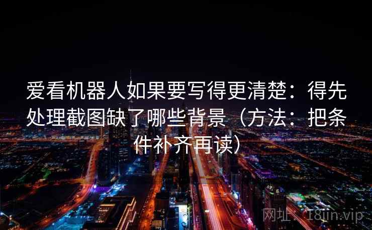 爱看机器人如果要写得更清楚:得先处理截图缺了哪些背景(方法:把条件补齐再读)