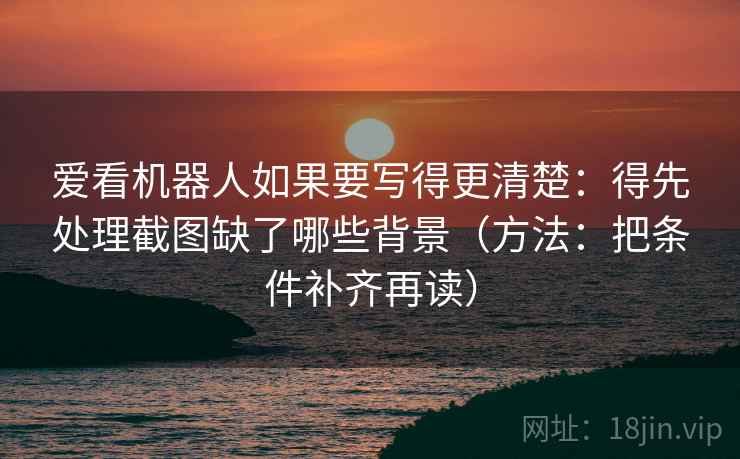 爱看机器人如果要写得更清楚:得先处理截图缺了哪些背景(方法:把条件补齐再读)