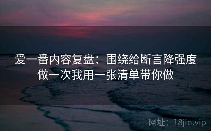 爱一番内容复盘：围绕给断言降强度做一次我用一张清单带你做